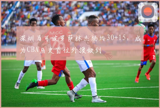 深圳马可波罗萨林杰场均30+15，成为CBA历史首位外援做到
