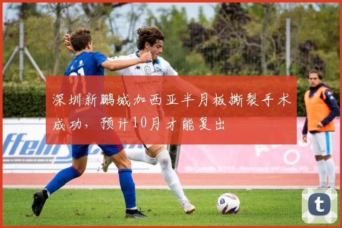 深圳新鹏城加西亚半月板撕裂手术成功,预计10月才能复出
